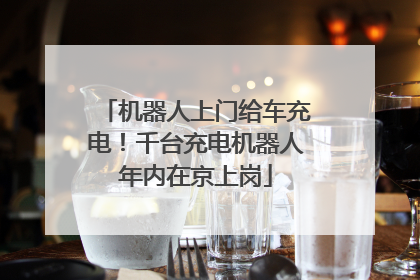机器人上门给车充电！千台充电机器人年内在京上岗