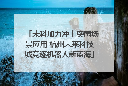 未科加力冲丨突围场景应用 杭州未来科技城竞逐机器人新蓝海