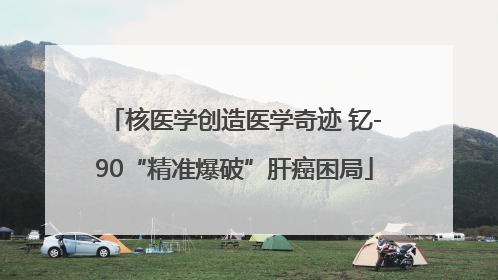 核医学创造医学奇迹 钇-90“精准爆破”肝癌困局