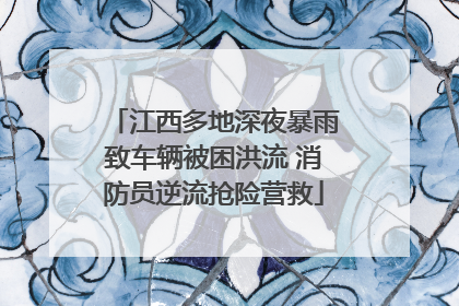 江西多地深夜暴雨致车辆被困洪流 消防员逆流抢险营救