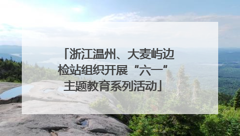 浙江温州、大麦屿边检站组织开展“六一”主题教育系列活动