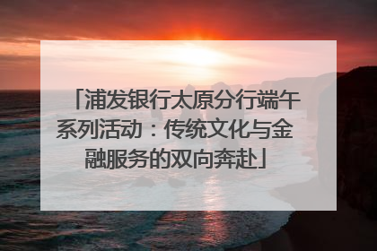 浦发银行太原分行端午系列活动：传统文化与金融服务的双向奔赴