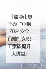 淄博市总举办“巾帼守护 安全有她”女职工素质提升大讲堂