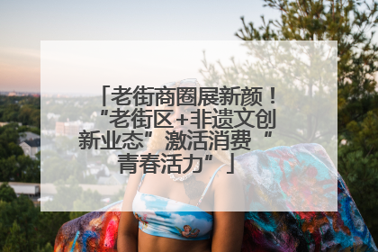 老街商圈展新颜！“老街区+非遗文创新业态”激活消费“青春活力”