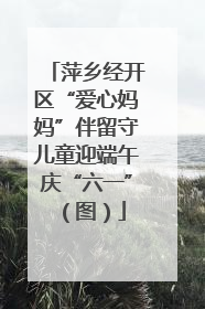 萍乡经开区“爱心妈妈”伴留守儿童迎端午庆“六一”（图）