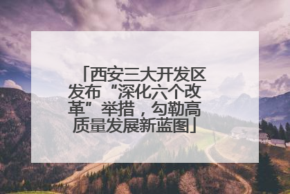 西安三大开发区发布“深化六个改革”举措，勾勒高质量发展新蓝图