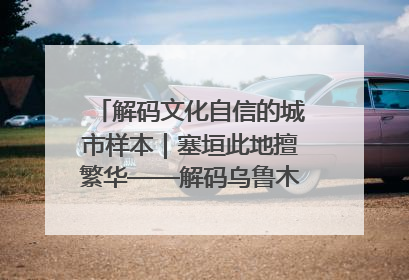 解码文化自信的城市样本｜塞垣此地擅繁华——解码乌鲁木齐的文化自信样本