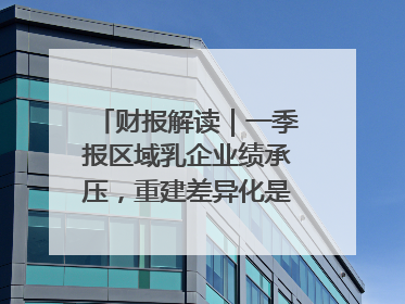 财报解读｜一季报区域乳企业绩承压，重建差异化是突围关键