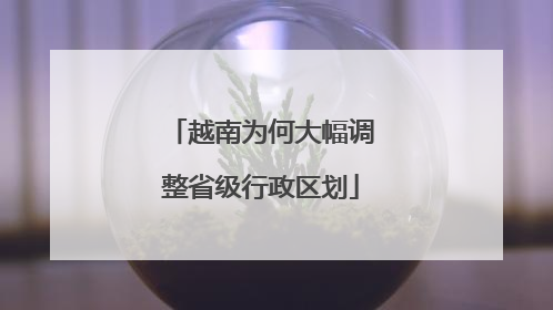 越南为何大幅调整省级行政区划