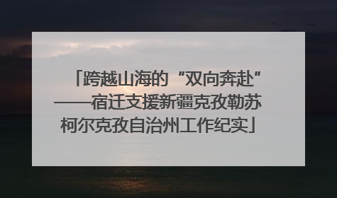 跨越山海的“双向奔赴”——宿迁支援新疆克孜勒苏柯尔克孜自治州工作纪实