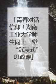 青春对话信仰！湖南工业大学师生同上一堂“沉浸式”思政课