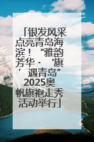 银发风采点亮青岛海滨！“雅韵芳华・‘旗’遇青岛”2025奥帆旗袍走秀活动举行