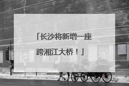 长沙将新增一座跨湘江大桥！