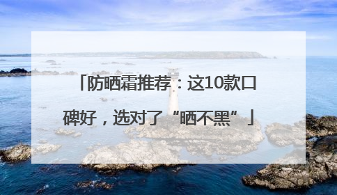 防晒霜推荐：这10款口碑好，选对了“晒不黑”