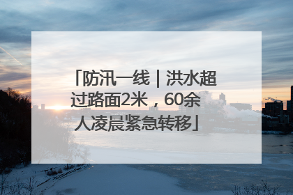防汛一线｜洪水超过路面2米，60余人凌晨紧急转移