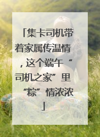 集卡司机带着家属传温情，这个端午“司机之家”里“粽”情浓浓