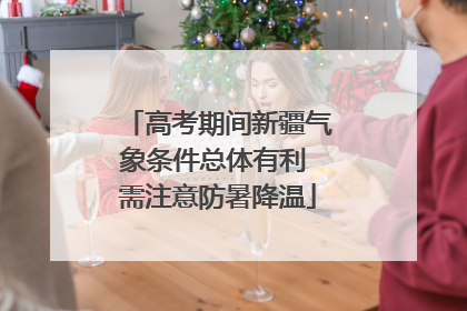 高考期间新疆气象条件总体有利 需注意防暑降温