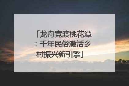 龙舟竞渡桃花潭：千年民俗激活乡村振兴新引擎