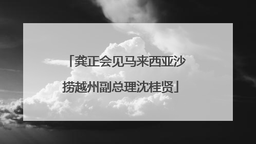 龚正会见马来西亚沙捞越州副总理沈桂贤