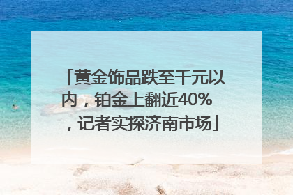 黄金饰品跌至千元以内，铂金上翻近40%，记者实探济南市场