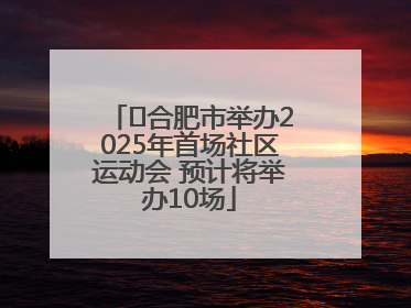 ﻿合肥市举办2025年首场社区运动会 预计将举办10场