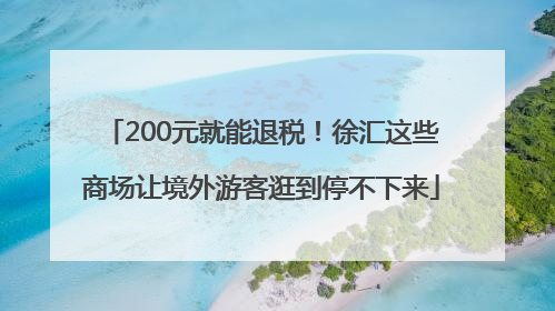 200元就能退税！徐汇这些商场让境外游客逛到停不下来