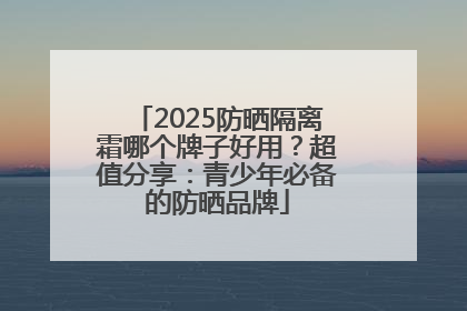 2025防晒隔离霜哪个牌子好用？超值分享：青少年必备的防晒品牌