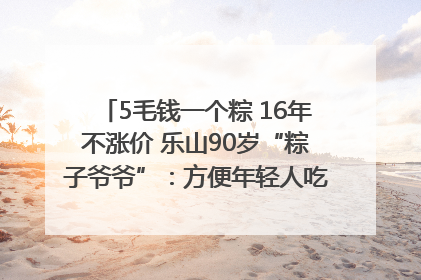 5毛钱一个粽 16年不涨价 乐山90岁“粽子爷爷”：方便年轻人吃口热乎早饭｜封面头条