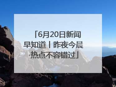 6月20日新闻早知道丨昨夜今晨·热点不容错过